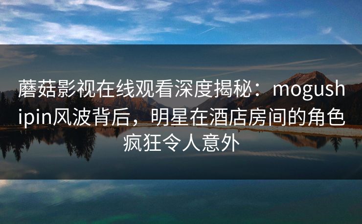 蘑菇影视在线观看深度揭秘：mogushipin风波背后，明星在酒店房间的角色疯狂令人意外