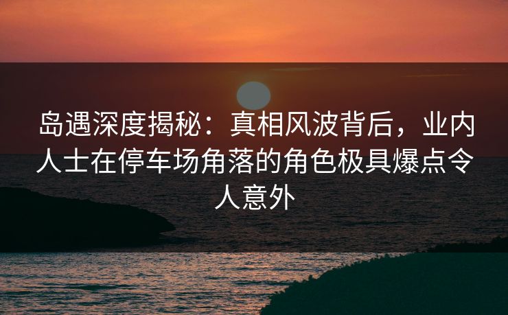岛遇深度揭秘：真相风波背后，业内人士在停车场角落的角色极具爆点令人意外