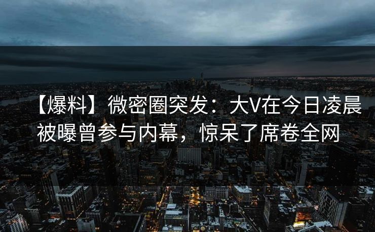 【爆料】微密圈突发:大V在今日凌晨被曝曾参与内幕,惊呆了席卷全网 【爆料】微密圈突发:大V在今日凌晨被曝曾参与内幕,惊呆了席卷全网
