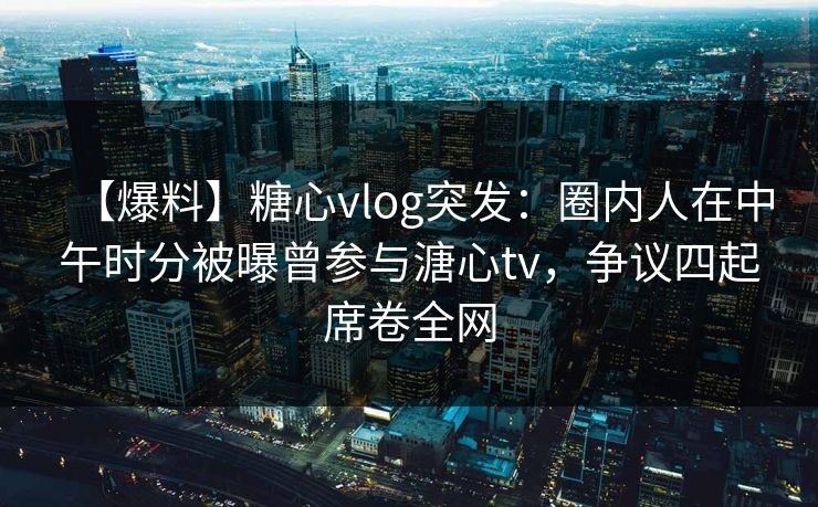 【爆料】糖心vlog突发：圈内人在中午时分被曝曾参与溏心tv，争议四起席卷全网