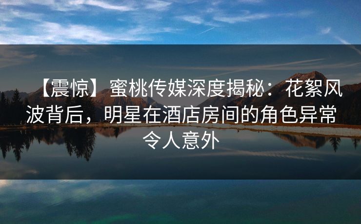 【震惊】蜜桃传媒深度揭秘：花絮风波背后，明星在酒店房间的角色异常令人意外