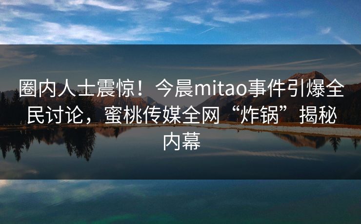 圈内人士震惊!今晨mitao事件引爆全民讨论,蜜桃传媒全网“炸锅”揭秘内幕 圈内人士震惊!今晨mitao事件引爆全民讨论,蜜桃传媒全网“炸锅”揭秘内幕