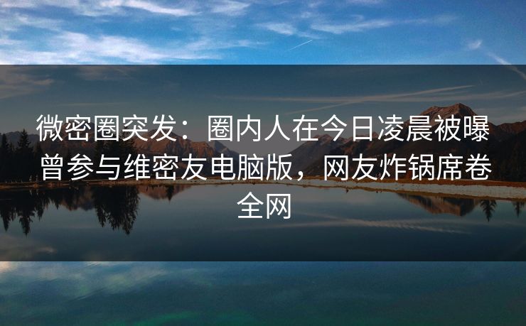 微密圈突发：圈内人在今日凌晨被曝曾参与维密友电脑版，网友炸锅席卷全网