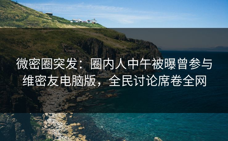 微密圈突发：圈内人中午被曝曾参与维密友电脑版，全民讨论席卷全网