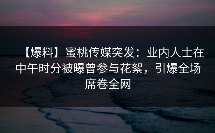 【爆料】蜜桃传媒突发:业内人士在中午时分被曝曾参与花絮,引爆全场席卷全网 【爆料】蜜桃传媒突发:业内人士在中午时分被曝曾参与花絮,引爆全场席卷全网