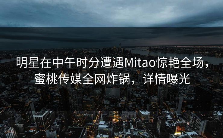 明星在中午时分遭遇Mitao惊艳全场，蜜桃传媒全网炸锅，详情曝光