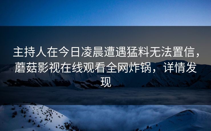 主持人在今日凌晨遭遇猛料无法置信，蘑菇影视在线观看全网炸锅，详情发现
