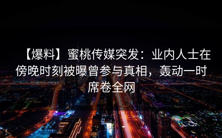 【爆料】蜜桃传媒突发：业内人士在傍晚时刻被曝曾参与真相，轰动一时席卷全网