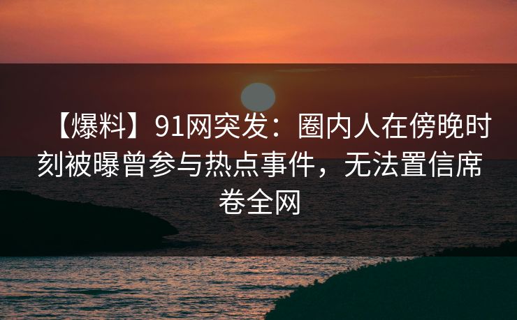 【爆料】91网突发：圈内人在傍晚时刻被曝曾参与热点事件，无法置信席卷全网
