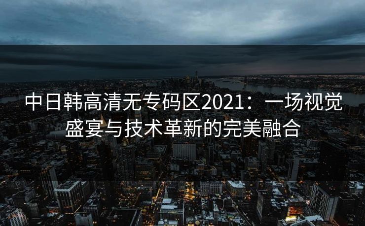 中日韩高清无专码区2021：一场视觉盛宴与技术革新的完美融合