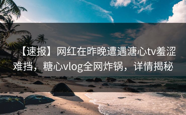 【速报】网红在昨晚遭遇溏心tv羞涩难挡，糖心vlog全网炸锅，详情揭秘