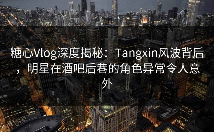 糖心Vlog深度揭秘：Tangxin风波背后，明星在酒吧后巷的角色异常令人意外