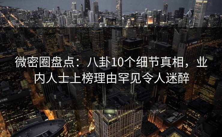 微密圈盘点：八卦10个细节真相，业内人士上榜理由罕见令人迷醉
