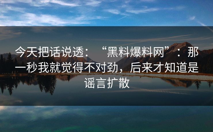 今天把话说透：“黑料爆料网”：那一秒我就觉得不对劲，后来才知道是谣言扩散