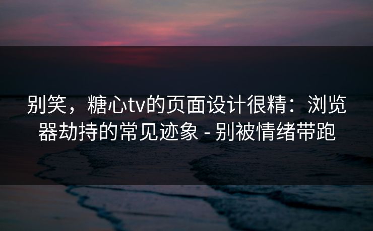 别笑，糖心tv的页面设计很精：浏览器劫持的常见迹象 - 别被情绪带跑