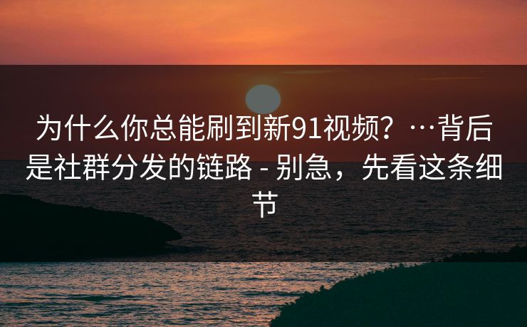 为什么你总能刷到新91视频？…背后是社群分发的链路 - 别急，先看这条细节