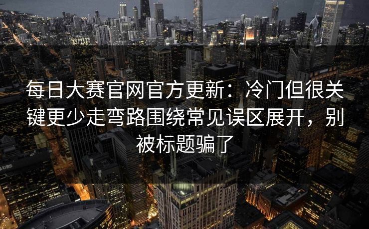 每日大赛官网官方更新:冷门但很关键更少走弯路围绕常见误区展开,别被标题骗了 每日大赛官网官方更新:冷门但很关键更少走弯路围绕常见误区展开,别被标题骗了