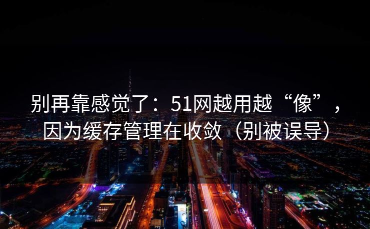 别再靠感觉了：51网越用越“像”，因为缓存管理在收敛（别被误导）