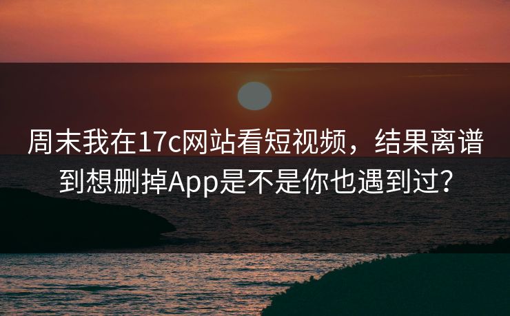 周末我在17c网站看短视频，结果离谱到想删掉App是不是你也遇到过？